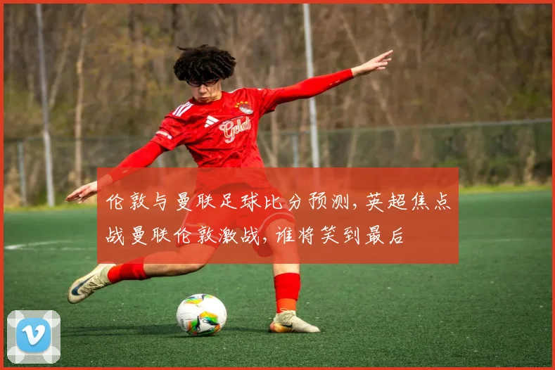 伦敦与曼联足球比分预测,英超焦点战曼联伦敦激战,谁将笑到最后