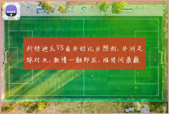 科特迪瓦VS南非的比分预测,非洲足球对决,激情一触即发,谁将问鼎巅峰