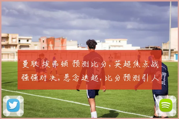 曼联 埃弗顿 预测比分,英超焦点战强强对决,悬念迭起,比分预测引人瞩目,谁将笑到最后