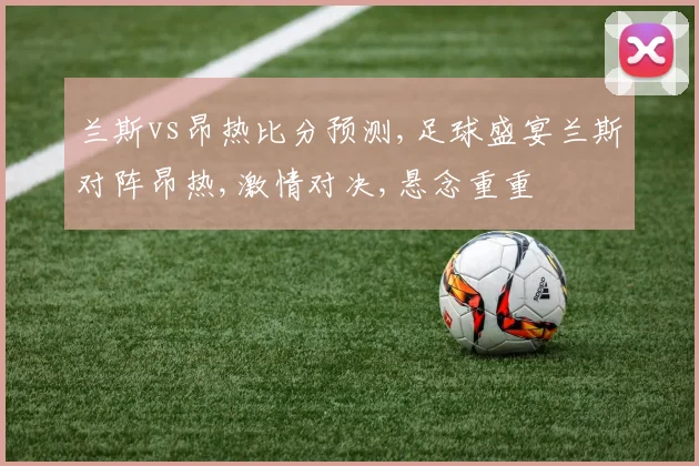兰斯vs昂热比分预测,足球盛宴兰斯对阵昂热,激情对决,悬念重重